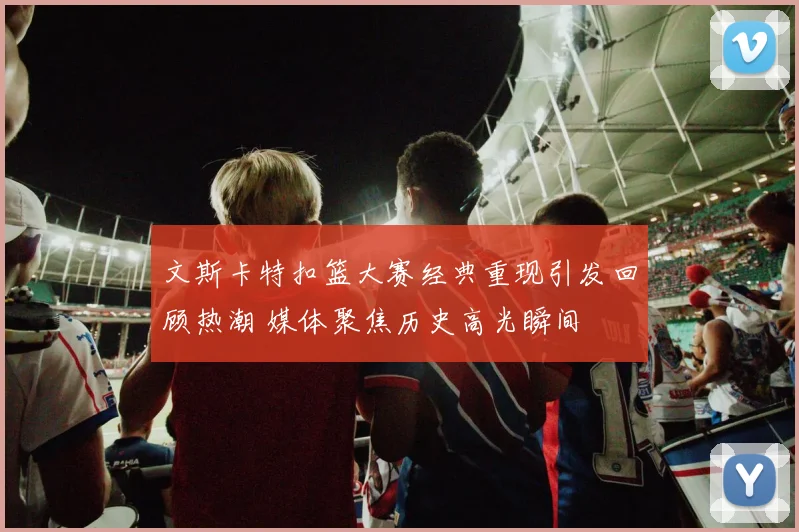 文斯卡特扣篮大赛经典重现引发回顾热潮 媒体聚焦历史高光瞬间
