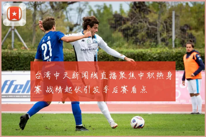 台湾中天新闻线直播聚焦中职热身赛 战绩起伏引发季后赛看点